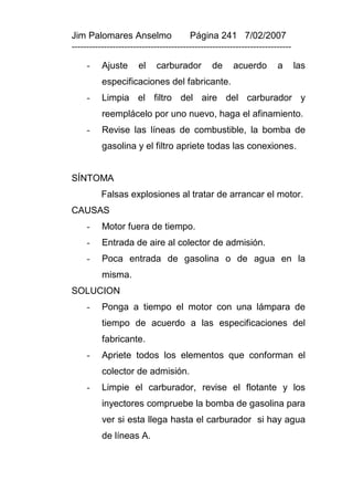 Jim Palomares Anselmo                   Página 241 7/02/2007
---------------------------------------------------------------------------

     -    Ajuste      el    carburador         de      acuerdo        a       las
          especificaciones del fabricante.
     -    Limpia el filtro del aire del carburador y
          reemplácelo por uno nuevo, haga el afinamiento.
     -    Revise las líneas de combustible, la bomba de
          gasolina y el filtro apriete todas las conexiones.


SÍNTOMA
          Falsas explosiones al tratar de arrancar el motor.
CAUSAS
     -    Motor fuera de tiempo.
     -    Entrada de aire al colector de admisión.
     -    Poca entrada de gasolina o de agua en la
          misma.
SOLUCION
     -    Ponga a tiempo el motor con una lámpara de
          tiempo de acuerdo a las especificaciones del
          fabricante.
     -    Apriete todos los elementos que conforman el
          colector de admisión.
     -    Limpie el carburador, revise el flotante y los
          inyectores compruebe la bomba de gasolina para
          ver si esta llega hasta el carburador si hay agua
          de líneas A.
 