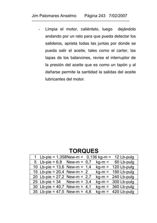 Jim Palomares Anselmo                   Página 243 7/02/2007
---------------------------------------------------------------------------

     -    Limpia el motor, caliéntelo, luego                      dejándolo
          andando por un rato para que pueda detectar los
          salideros, aprieta todas las juntas por donde se
          pueda salir el aceite, tales como el carter, las
          tapas de los balancines, revise el interruptor de
          la presión del aceite que es como un tapón y al
          dañarse permite la santidad la salidas del aceite
          lubricantes del motor.




                            TORQUES
 1    Lb-pie = 1,358New-m =               0,136 kg-m =        12 Lb-pulg
 5    Lb-pie = 6,8 New-m =               0,7 kg-m =           60 Lb-pulg
10    Lb-pie = 13,6 New-m =              1,4 kg-m =          120 Lb-pulg
15    Lb-pie = 20,4 New-m =              2     kg-m =        180 Lb-pulg
20    Lb-pie = 27,2 New-m =              2,7 kg-m =          240 Lb-pulg
25    Lb-pie = 34 New-m =                3,4 kg-m =          300 Lb-pulg
30    Lb-pie = 40,7 New-m =              4,1 kg-m =          360 Lb-pulg
35    Lb-pie = 47,5 New-m =              4,8 kg-m =          420 Lb-pulg
 
