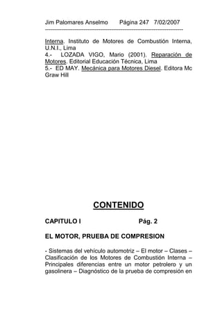 Jim Palomares Anselmo                   Página 247 7/02/2007
---------------------------------------------------------------------------

Interna. Instituto de Motores de Combustión Interna,
U.N.I., Lima
4.-    LOZADA VIGO, Mario (2001). Reparación de
Motores. Editorial Educación Técnica, Lima
5.- ED MAY. Mecánica para Motores Diesel. Editora Mc
Graw Hill




                          CONTENIDO
CAPITULO I                                        Pág. 2

EL MOTOR, PRUEBA DE COMPRESION

- Sistemas del vehículo automotriz – El motor – Clases –
Clasificación de los Motores de Combustión Interna –
Principales diferencias entre un motor petrolero y un
gasolinera – Diagnóstico de la prueba de compresión en
 