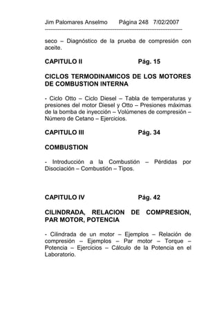 Jim Palomares Anselmo                   Página 248 7/02/2007
---------------------------------------------------------------------------

seco – Diagnóstico de la prueba de compresión con
aceite.

CAPITULO II                                       Pág. 15

CICLOS TERMODINAMICOS DE LOS MOTORES
DE COMBUSTION INTERNA

- Ciclo Otto – Ciclo Diesel – Tabla de temperaturas y
presiones del motor Diesel y Otto – Presiones máximas
de la bomba de inyección – Volúmenes de compresión –
Número de Cetano – Ejercicios.

CAPITULO III                                      Pág. 34

COMBUSTION

- Introducción a la Combustión – Pérdidas por
Disociación – Combustión – Tipos.



CAPITULO IV                                       Pág. 42

CILINDRADA, RELACION                          DE       COMPRESION,
PAR MOTOR, POTENCIA

- Cilindrada de un motor – Ejemplos – Relación de
compresión – Ejemplos – Par motor – Torque –
Potencia – Ejercicios – Cálculo de la Potencia en el
Laboratorio.
 
