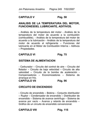 Jim Palomares Anselmo                   Página 249 7/02/2007
---------------------------------------------------------------------------

CAPITULO V                                        Pág. 58

ANALISIS DE LA TEMPERATURA DEL MOTOR,
FUNCIONESDEL LUBRICANTE, ADITIVOS.

- Análisis de la temperatura del motor - Análisis de la
temperatura del motor de acuerdo a la combustión
(combustible). - Análisis de la temperatura del motor de
acuerdo a la lubricación - Análisis de la temperatura del
motor de acuerdo al refrigerante – Funciones del
lubricante en el Motor de Combustión Interna – Aditivos
– Propiedades.

CAPITULO VI                                       Pág. 75

SISTEMA DE ALIMENTACION

- Carburador – Circuito del control de aire – Circuito del
flotador – Circuito de baja velocidad – Circuito de alta
velocidad – Circuito de la bomba de aceleración -
Compensadores – Economizadores – Sistema de
arranque en frío.
CAPITULO VII                                      Pág. 96

CIRCUITO DE ENCENDIDO

- Circuito de encendido – Bobina – Conjunto distribuidor
– Ruptor – Condensador de encendido – Distribuidor de
encendido – Sistema de avance centrífugo – Sistema de
avance por vacío – Avance y retardo de encendido –
Gráfico de un circuito de encendido convencional.

CAPITULO VIII                                     Pág. 115
 