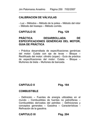 Jim Palomares Anselmo                   Página 250 7/02/2007
---------------------------------------------------------------------------

CALIBRACION DE VÁLVULAS

- Luz – Métodos – Método de la polea – Método del rotor
– Método del traslapo – Método corrido.

CAPITULO IX                                       Pág. 129

PRÁCTICA        DESARROLLADA       DE
ESPECIFICACIONES GENÉRICAS DEL MOTOR,
GUIA DE PRÁCTICA

- Práctica desarrollada de especificaciones genéricas
del motor: Culata con eje de levas – Bloque –
Rectificado del motor: cilindro (súper) - Guía de práctica
de especificaciones del motor: Culata – Bloque –
Muñones de biela – Muñones de bancada.




CAPITULO X                                        Pág. 184

COMBUSTIBLE

- Definición – Fuentes de energía utilizables en el
mundo – Combustibles de fuentes no petrolíferas –
Combustibles derivados del petróleo – Definiciones y
conceptos generales – Gasolina – Características -
Refinación de la gasolina.

CAPITULO XI                                       Pág. 204
 