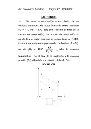 Jim Palomares Anselmo                   Página 27 7/02/2007
---------------------------------------------------------------------------

                               EJERCICIOS
1.-       Se toma la compresión a un cilindro de un
vehículo automotriz de motor Otto y da como resultado
P2 = 170 PSI (11.72 bar) (P2: Presión al final de la
carrera de compresión). La relación de compresión rc
es de 8 y el calor con que el pistón llega al P.M.S.
instantáneamente en el proceso de combustión ( 2 – 3 ),
                                       KJ
es de       2Q3     = 1650                   . ¿Hallar la máxima
                                      Kg. K
temperatura (T3) al final de la explosión y la máxima
presión (P3) al final de la explosión, del ciclo Otto.
                                    SOLUCION
                       P


                               3



                               2                    4



                                0                   1



                           P.M.S.                   P.M. I.   V
 