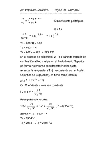 Jim Palomares Anselmo                   Página 29 7/02/2007
---------------------------------------------------------------------------

T2           V1      K -1

T1
   =       ( V2 )                       K: Coeficiente politrópico


                                        K = 1.4
   T2                1.4 – 1             0.4
           = (8)               = (8)
288K
T2 = 288 °K x 2.30
T2 = 662.4 °K
T2 = 662.4 – 273 = 389.4°C
En el proceso de explosión ( 2 – 3 ), llamada también de
combustión al llegar el pistón al Punto Muerto Superior
en forma instantánea debe transferir calor hasta
alcanzar la temperatura T3 ( no confundir con el Poder
Calorífico de la gasolina), se tiene como fórmula:

2Q 3   =   Cv (T3 – T2)
Cv: Coeficiente a volumen constante
                  KJ
Cv = 0.717
                 Kg. K
Reemplazando valores:
         KJ             KJ
1650           = 0.717        (T3 – 662.4 °K)
        Kg. K         Kg. K
2301.1 = T3 – 662.4 °K
T3 = 2964°K
T3 = 2964 – 273 = 2691 °C
 