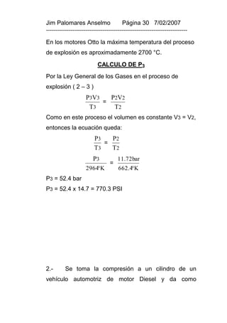 Jim Palomares Anselmo                   Página 30 7/02/2007
---------------------------------------------------------------------------

En los motores Otto la máxima temperatura del proceso
de explosión es aproximadamente 2700 °C.

                           CALCULO DE P3
Por la Ley General de los Gases en el proceso de
explosión ( 2 – 3 )
                     P3V3   P2V2
                          =
                      T3     T2
Como en este proceso el volumen es constante V3 = V2,
entonces la ecuación queda:
                         P3   P2
                            =
                         T3   T2
                        P3           11.72bar
                                 =
                     2964K           662.4K
P3 = 52.4 bar
P3 = 52.4 x 14.7 = 770.3 PSI




2.-       Se toma la compresión a un cilindro de un
vehículo automotriz de motor Diesel y da como
 