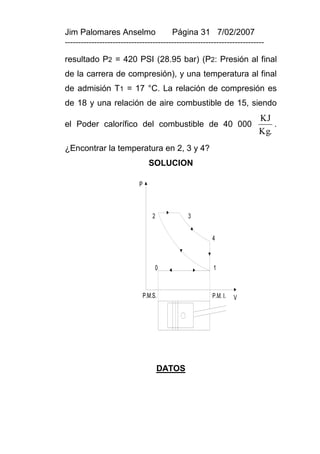 Jim Palomares Anselmo                   Página 31 7/02/2007
---------------------------------------------------------------------------

resultado P2 = 420 PSI (28.95 bar) (P2: Presión al final
de la carrera de compresión), y una temperatura al final
de admisión T1 = 17 °C. La relación de compresión es
de 18 y una relación de aire combustible de 15, siendo
                                                                         KJ
el Poder calorífico del combustible de 40 000                                .
                                                                         Kg.
¿Encontrar la temperatura en 2, 3 y 4?
                                  SOLUCION

                            P



                                    2           3


                                                       4



                                     0                 1



                                P.M.S.                 P.M. I.   V




                                        DATOS
 