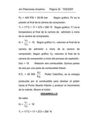 Jim Palomares Anselmo                   Página 32 7/02/2007
---------------------------------------------------------------------------

P2 = 420 PSI = 28.95 bar                     Según gráfico, P2 es la
presión al final de la carrera de compresión.
T1 = 17°C = 17 + 273 = 290 °K Según gráfico, T1 es la
temperatura al final de la carrera de admisión o inicio
de la carrera de compresión.
       V1
rc =      = 18 Según gráfico V1: volumen al final de la
       V2
carrera de admisión o inicio de la carrera                                    de
compresión. Según gráfico V2: volumen al final de la
carrera de compresión o inicio del proceso de explosión.
ra/c   = 15         Relación aire combustible. Quince partes
de aire por una parte de combustible Diesel.
                       KJ
P.C. = 40 000                     Poder Calorífico, es la energía
                       Kg.
producida por el combustible para deslizar el pistón
hacia el Punto Muerto Inferior y producir el movimiento
de la volante. Mueve el motor.
                             DESARROLLO
Se sabe:
       V1
rc =      = 18
       V2
T1 = 17°C = 17 + 273 = 290 °K
 