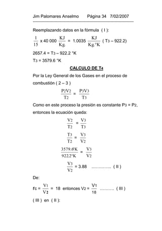 Jim Palomares Anselmo                   Página 34 7/02/2007
---------------------------------------------------------------------------

Reemplazando datos en la fórmula ( I ):
 1          KJ            KJ
   x 40 000     = 1.0035        ( T3 – 922.2)
15          Kg.          Kg. K
2657.4 = T3 – 922.2 °K
T3 = 3579.6 °K
                           CALCULO DE T4
Por la Ley General de los Gases en el proceso de
combustión ( 2 – 3 )
                     P2V2   P3V3
                          =
                      T2     T3
Como en este proceso la presión es constante P3 = P2,
entonces la ecuación queda:
                         V2   V3
                            =
                         T2   T3
                         T3   V3
                            =
                         T2   V2
                           
                     3579.6 K          V3
                                   =
                     922.2K           V2
                         V3
                            = 3.88         ………….. ( II )
                         V2
De:
       V1                    V1
rc =      = 18 entonces V2 =    ………. ( III )
       V2                    18

( III ) en ( II ):
 