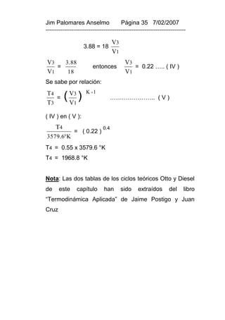 Jim Palomares Anselmo                   Página 35 7/02/2007
---------------------------------------------------------------------------

                                    V3
                    3.88 = 18
                                    V1
V3   3.88                                 V3
   =                     entonces            = 0.22 ….. ( IV )
V1    18                                  V1
Se sabe por relación:
T4                   K -1

T3
   =      ( V3 )
            V1
                                    ………………….. ( V )


( IV ) en ( V ):
     T4                       0.4
               = ( 0.22 )
3579.6K
T4 = 0.55 x 3579.6 °K
T4 = 1968.8 °K


Nota: Las dos tablas de los ciclos teóricos Otto y Diesel
de     este     capítulo       han       sido    extraídos        del    libro
“Termodinámica Aplicada” de Jaime Postigo y Juan
Cruz
 