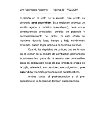 Jim Palomares Anselmo                   Página 38 7/02/2007
---------------------------------------------------------------------------

explosión en el resto de la mezcla, este efecto es
conocido post-encendido. Esta explosión provoca un
sonido agudo y metálico (cascabeleo), tiene como
consecuencias principales: perdida de potencia y
sobrecalentamiento del motor. Si este efecto se
mantiene durante largo tiempo y bajo condiciones
extremas, puede llegar incluso a perforar los pistones.
          Cuando los depósitos de carbono que se forman
en el interior de la cámara de combustión permanecen
incandescentes, parte de la mezcla aire combustible
entra en combustión antes de que prenda la chispa de
la bujía, este efecto es conocido como preignición o pre-
encendido y también provoca ruidos característicos.
          Ambos casos el post-encendido y el pre-
encendido se le denominan también autoencendido.
 