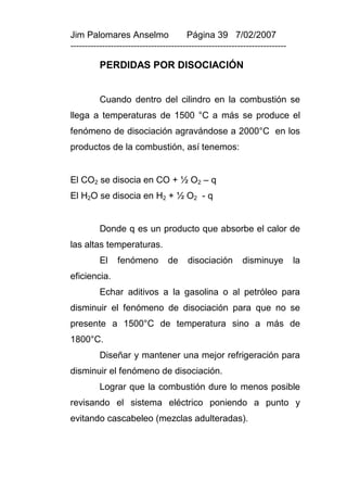 Jim Palomares Anselmo                   Página 39 7/02/2007
---------------------------------------------------------------------------

          PERDIDAS POR DISOCIACIÓN


          Cuando dentro del cilindro en la combustión se
llega a temperaturas de 1500 °C a más se produce el
fenómeno de disociación agravándose a 2000°C en los
productos de la combustión, así tenemos:


El CO2 se disocia en CO + ½ O2 – q
El H2O se disocia en H2 + ½ O2 - q


          Donde q es un producto que absorbe el calor de
las altas temperaturas.
          El    fenómeno         de     disociación        disminuye          la
eficiencia.
          Echar aditivos a la gasolina o al petróleo para
disminuir el fenómeno de disociación para que no se
presente a 1500°C de temperatura sino a más de
1800°C.
          Diseñar y mantener una mejor refrigeración para
disminuir el fenómeno de disociación.
          Lograr que la combustión dure lo menos posible
revisando el sistema eléctrico poniendo a punto y
evitando cascabeleo (mezclas adulteradas).
 