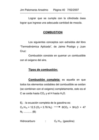 Jim Palomares Anselmo                   Página 40 7/02/2007
---------------------------------------------------------------------------

          Lograr que se cumpla con la cilindrada ósea
lograr que ingrese una adecuada cantidad de mezcla.


                            COMBUSTION


          Los siguientes conceptos son extraídos del libro
“Termodinámica Aplicada”, de Jaime Postigo y Juan
Cruz:
          Combustión consiste en quemar un combustible
con el oxigeno del aire.


          Tipos de combustión:


          Combustión completa: es aquella en que
todos los elementos oxidables del combustible se oxidan
(se combinan con el oxigeno) completamente, esto es el
C se oxida hasta CO2 y el H hasta H2O.


Ej. : la ecuación completa de la gasolina es:
C8 H18 + 12.5 (O2 + 3.76 N2)                      8CO2 + 9H2O + 47
N2 ........... (B)


Hidrocarburo                  :          C8 H18 (gasolina)
 