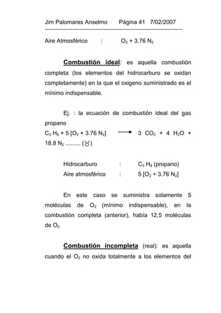 Jim Palomares Anselmo                   Página 41 7/02/2007
---------------------------------------------------------------------------

Aire Atmosférico              :             O2 + 3.76 N2


          Combustión ideal: es aquella combustión
completa (los elementos del hidrocarburo se oxidan
completamente) en la que el oxigeno suministrado es el
mínimo indispensable.


          Ej. : la ecuación de combustión ideal del gas
propano
C3 H8 + 5 [O2 + 3.76 N2]                          3 CO2 + 4 H2O +
18.8 N2 ......... ()


          Hidrocarburo                  :         C3 H8 (propano)
          Aire atmosférico              :         5 [O2 + 3.76 N2]


          En este caso              se suministra solamente 5
moléculas        de     O2 (mínimo            indispensable),         en      la
combustión completa (anterior), había 12,5 moléculas
de O2.


          Combustión incompleta (real): es aquella
cuando el O2 no oxida totalmente a los elementos del
 