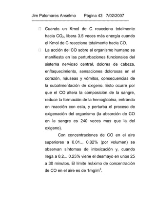 Jim Palomares Anselmo                   Página 43 7/02/2007
---------------------------------------------------------------------------

          Cuando un Kmol de C reacciona totalmente
          hacia CO2, libera 3.5 veces más energía cuando
          el Kmol de C reacciona totalmente hacia CO.
          La acción del CO sobre el organismo humano se
          manifiesta en las perturbaciones funcionales del
          sistema nervioso central, dolores de cabeza,
          enflaquecimiento, sensaciones dolorosas en el
          corazón, náuseas y vómitos, consecuencias de
          la subalimentación de oxigeno. Esto ocurre por
          que el CO altera la composición de la sangre,
          reduce la formación de la hemoglobina, entrando
          en reacción con esta, y perturba el proceso de
          oxigenación del organismo (la absorción de CO
          en la sangre es 240 veces mas que la del
          oxigeno).
                    Con concentraciones de CO en el aire
          superiores a 0.01... 0.02% (por volumen) se
          observan síntomas de intoxicación y, cuando
          llega a 0.2... 0.25% viene el desmayo en unos 25
          a 30 minutos. El límite máximo de concentración
                                                    3
          de CO en el aire es de 1mg/m .
 