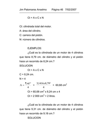 Jim Palomares Anselmo                   Página 46 7/02/2007
---------------------------------------------------------------------------

          Ct = A x C x N


Ct: cilindrada total del motor.
A: área del cilindro.
C: carrera del pistón.
N: número de cilindros.


          EJEMPLOS:
          ¿Cuál es la cilindrada de un motor de 4 cilindros
que tiene 8,79 cm. de diámetro del cilindro y el pistón
hace un recorrido de 8,24 cm.?
SOLUCION
          Ct = A x C x N
C = 8,24 cm.
N=4
       ¶ xd ²   3,1416 x8,79²
A            =               = 60,68 cm
                                         2

         4           4
          Ct = 60,68 cm2 x 8,24 cm x 4
                              3
          Ct = 2 000 cm = 2 litros.


          ¿Cuál es la cilindrada de un motor de 4 cilindros
que tiene 9,31 cm. de diámetro del cilindro y el pistón
hace un recorrido de 9,18 cm.?
          SOLUCION
 