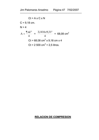 Jim Palomares Anselmo                   Página 47 7/02/2007
---------------------------------------------------------------------------

          Ct = A x C x N
C = 9,18 cm.
N=4
       ¶ xd ²   3,1416 x9,31²
A            =               = 68,08 cm2
         4           4
          Ct = 68,08 cm2 x 9,18 cm x 4
                              3
          Ct = 2 500 cm = 2,5 litros.




                 RELACION DE COMPRESION
 