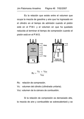 Jim Palomares Anselmo                   Página 48 7/02/2007
---------------------------------------------------------------------------

          Es la relación que existe entre el volumen que
ocupa la mezcla de gasolina y aire que ha ingresado en
el cilindro en el tiempo de admisión cuando el pistón
está en el P.M.I. y el volumen en que ha quedado
reducida al terminar el tiempo de compresión cuando el
pistón está en el P.M.S.




                            Vc  Vcc
                    Rc 
                              Vcc


Rc: relación de compresión.
Vc: volumen del cilindro (cilindrada unitaria).
Vcc: volumen de la cámara de combustión.


          Si la relación de compresión es demasiado alta,
la mezcla de aire y combustible se sobrecalentará y se
 