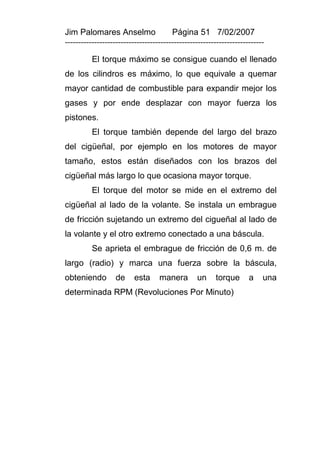 Jim Palomares Anselmo                   Página 51 7/02/2007
---------------------------------------------------------------------------

          El torque máximo se consigue cuando el llenado
de los cilindros es máximo, lo que equivale a quemar
mayor cantidad de combustible para expandir mejor los
gases y por ende desplazar con mayor fuerza los
pistones.
          El torque también depende del largo del brazo
del cigüeñal, por ejemplo en los motores de mayor
tamaño, estos están diseñados con los brazos del
cigüeñal más largo lo que ocasiona mayor torque.
          El torque del motor se mide en el extremo del
cigüeñal al lado de la volante. Se instala un embrague
de fricción sujetando un extremo del cigueñal al lado de
la volante y el otro extremo conectado a una báscula.
          Se aprieta el embrague de fricción de 0,6 m. de
largo (radio) y marca una fuerza sobre la báscula,
obteniendo         de     esta     manera        un     torque       a    una
determinada RPM (Revoluciones Por Minuto)
 