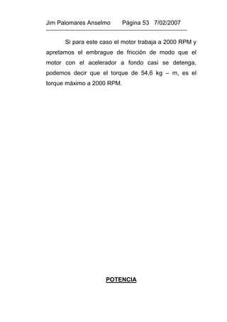 Jim Palomares Anselmo                   Página 53 7/02/2007
---------------------------------------------------------------------------

          Si para este caso el motor trabaja a 2000 RPM y
apretamos el embrague de fricción de modo que el
motor con el acelerador a fondo casi se detenga,
podemos decir que el torque de 54,6 kg – m, es el
torque máximo a 2000 RPM.




                               POTENCIA
 