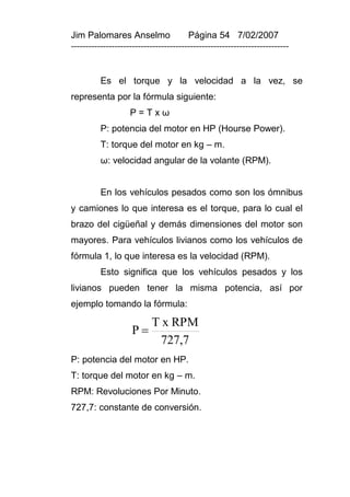 Jim Palomares Anselmo                   Página 54 7/02/2007
---------------------------------------------------------------------------


          Es el torque y la velocidad a la vez, se
representa por la fórmula siguiente:
                    P=Txω
          P: potencia del motor en HP (Hourse Power).
          T: torque del motor en kg – m.
          ω: velocidad angular de la volante (RPM).


          En los vehículos pesados como son los ómnibus
y camiones lo que interesa es el torque, para lo cual el
brazo del cigüeñal y demás dimensiones del motor son
mayores. Para vehículos livianos como los vehículos de
fórmula 1, lo que interesa es la velocidad (RPM).
          Esto significa que los vehículos pesados y los
livianos pueden tener la misma potencia, así por
ejemplo tomando la fórmula:

                           T x RPM
                    P
                             727,7
P: potencia del motor en HP.
T: torque del motor en kg – m.
RPM: Revoluciones Por Minuto.
727,7: constante de conversión.
 
