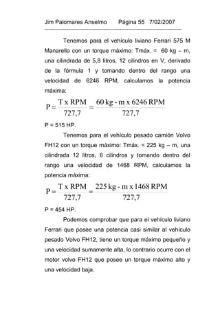 Jim Palomares Anselmo                   Página 55 7/02/2007
---------------------------------------------------------------------------

          Tenemos para el vehículo liviano Ferrari 575 M
Manarello con un torque máximo: Tmáx. = 60 kg – m,
una cilindrada de 5,8 litros, 12 cilindros en V, derivado
de la fórmula 1 y tomando dentro del rango una
velocidad de 6246 RPM, calculamos la potencia
máxima:

       T x RPM 60 kg - m x 6246 RPM
P            
        727,7           727,7
P = 515 HP.
          Tenemos para el vehículo pesado camión Volvo
FH12 con un torque máximo: Tmáx. = 225 kg – m, una
cilindrada 12 litros, 6 cilindros y tomando dentro del
rango una velocidad de 1468 RPM, calculamos la
potencia máxima:

       T x RPM 225 kg - m x 1468 RPM
P            
        727,7           727,7
P = 454 HP.
          Podemos comprobar que para el vehículo liviano
Ferrari que posee una potencia casi similar al vehículo
pesado Volvo FH12, tiene un torque máximo pequeño y
una velocidad sumamente alta, lo contrario ocurre con el
motor volvo FH12 que posee un torque máximo alto y
una velocidad baja.
 