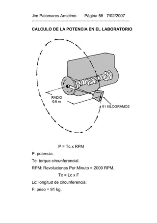Jim Palomares Anselmo                   Página 58 7/02/2007
---------------------------------------------------------------------------

CALCULO DE LA POTENCIA EN EL LABORATORIO




                    P = Tc x RPM
P: potencia.
Tc: torque circunferencial.
RPM: Revoluciones Por Minuto = 2000 RPM.
                    Tc = Lc x F
Lc: longitud de circunferencia.
F: peso = 91 kg.
 