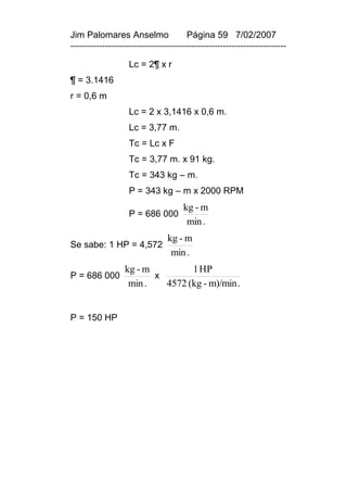 Jim Palomares Anselmo                   Página 59 7/02/2007
---------------------------------------------------------------------------

                    Lc = 2¶ x r
¶ = 3.1416
r = 0,6 m
                    Lc = 2 x 3,1416 x 0,6 m.
                    Lc = 3,77 m.
                    Tc = Lc x F
                    Tc = 3,77 m. x 91 kg.
                    Tc = 343 kg – m.
                    P = 343 kg – m x 2000 RPM
                                       kg - m
                    P = 686 000
                                        min .
                                 kg - m
Se sabe: 1 HP = 4,572
                                  min .
                  kg - m         1 HP
P = 686 000              x
                   min .   4572 (kg - m)/min .


P = 150 HP
 