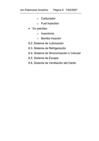 Jim Palomares Anselmo                   Página 6 7/02/2007
---------------------------------------------------------------------------

                    o Carburador
                    o Fuel Inyection
              En petróleo
                    o Inyectores
                    o Bomba Inyector
          6.2. Sistema de Lubricación
          6.3. Sistema de Refrigeración
          6.4. Sistema de Sincronización o Valvular
          6.5. Sistema de Escape
          6.6. Sistema de Ventilación del Cárter
 