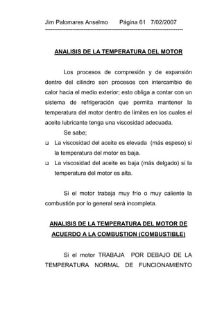 Jim Palomares Anselmo                   Página 61 7/02/2007
---------------------------------------------------------------------------


     ANALISIS DE LA TEMPERATURA DEL MOTOR


          Los procesos de compresión y de expansión
dentro del cilindro son procesos con intercambio de
calor hacia el medio exterior; esto obliga a contar con un
sistema de refrigeración que permita mantener la
temperatura del motor dentro de límites en los cuales el
aceite lubricante tenga una viscosidad adecuada.
          Se sabe;
    La viscosidad del aceite es elevada (más espeso) si
     la temperatura del motor es baja.
    La viscosidad del aceite es baja (más delgado) si la
     temperatura del motor es alta.


          Si el motor trabaja muy frío o muy caliente la
combustión por lo general será incompleta.


    ANALISIS DE LA TEMPERATURA DEL MOTOR DE
    ACUERDO A LA COMBUSTION (COMBUSTIBLE)


          Si el motor TRABAJA                 POR DEBAJO DE LA
TEMPERATURA NORMAL DE FUNCIONAMIENTO
 