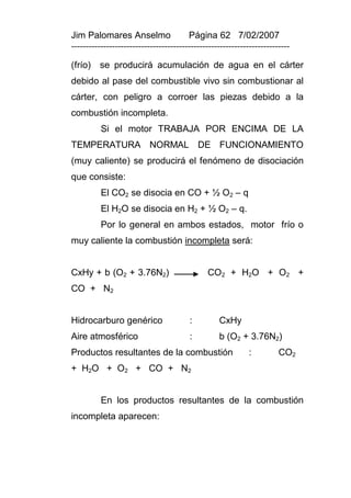 Jim Palomares Anselmo                   Página 62 7/02/2007
---------------------------------------------------------------------------

(frío)   se producirá acumulación de agua en el cárter
debido al pase del combustible vivo sin combustionar al
cárter, con peligro a corroer las piezas debido a la
combustión incompleta.
          Si el motor TRABAJA POR ENCIMA DE LA
TEMPERATURA NORMAL DE FUNCIONAMIENTO
(muy caliente) se producirá el fenómeno de disociación
que consiste:
          El CO2 se disocia en CO + ½ O2 – q
          El H2O se disocia en H2 + ½ O2 – q.
          Por lo general en ambos estados, motor frío o
muy caliente la combustión incompleta será:


CxHy + b (O2 + 3.76N2)                        CO2 + H2O + O2 +
CO + N2


Hidrocarburo genérico                   :         CxHy
Aire atmosférico                        :         b (O2 + 3.76N2)
Productos resultantes de la combustión                       :         CO2
+ H2O + O2 + CO + N2


          En los productos resultantes de la combustión
incompleta aparecen:
 