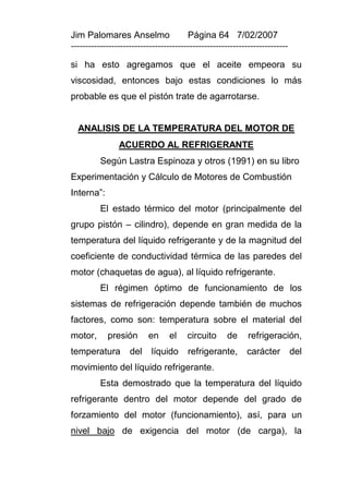 Jim Palomares Anselmo                   Página 64 7/02/2007
---------------------------------------------------------------------------

si ha esto agregamos que el aceite empeora su
viscosidad, entonces bajo estas condiciones lo más
probable es que el pistón trate de agarrotarse.


  ANALISIS DE LA TEMPERATURA DEL MOTOR DE
                ACUERDO AL REFRIGERANTE
          Según Lastra Espinoza y otros (1991) en su libro
Experimentación y Cálculo de Motores de Combustión
Interna”:
          El estado térmico del motor (principalmente del
grupo pistón – cilindro), depende en gran medida de la
temperatura del líquido refrigerante y de la magnitud del
coeficiente de conductividad térmica de las paredes del
motor (chaquetas de agua), al líquido refrigerante.
          El régimen óptimo de funcionamiento de los
sistemas de refrigeración depende también de muchos
factores, como son: temperatura sobre el material del
motor,      presión       en      el    circuito     de      refrigeración,
temperatura         del    líquido      refrigerante,       carácter          del
movimiento del líquido refrigerante.
          Esta demostrado que la temperatura del líquido
refrigerante dentro del motor depende del grado de
forzamiento del motor (funcionamiento), así, para un
nivel bajo de exigencia del motor (de carga), la
 