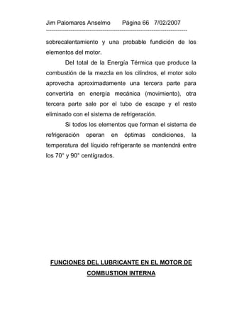 Jim Palomares Anselmo                   Página 66 7/02/2007
---------------------------------------------------------------------------

sobrecalentamiento y una probable fundición de los
elementos del motor.
          Del total de la Energía Térmica que produce la
combustión de la mezcla en los cilindros, el motor solo
aprovecha aproximadamente una tercera parte para
convertirla en energía mecánica (movimiento), otra
tercera parte sale por el tubo de escape y el resto
eliminado con el sistema de refrigeración.
          Si todos los elementos que forman el sistema de
refrigeración        operan       en     óptimas        condiciones,          la
temperatura del líquido refrigerante se mantendrá entre
los 70° y 90° centígrados.




  FUNCIONES DEL LUBRICANTE EN EL MOTOR DE
                     COMBUSTION INTERNA
 