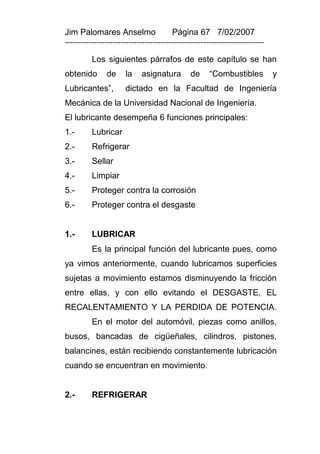 Jim Palomares Anselmo                   Página 67 7/02/2007
---------------------------------------------------------------------------

          Los siguientes párrafos de este capítulo se han
obtenido       de     la    asignatura         de     “Combustibles           y
Lubricantes”,         dictado en la Facultad de Ingeniería
Mecánica de la Universidad Nacional de Ingeniería.
El lubricante desempeña 6 funciones principales:
1.-       Lubricar
2.-       Refrigerar
3.-       Sellar
4.-       Limpiar
5.-       Proteger contra la corrosión
6.-       Proteger contra el desgaste


1.-       LUBRICAR
          Es la principal función del lubricante pues, como
ya vimos anteriormente, cuando lubricamos superficies
sujetas a movimiento estamos disminuyendo la fricción
entre ellas, y con ello evitando el DESGASTE, EL
RECALENTAMIENTO Y LA PERDIDA DE POTENCIA.
          En el motor del automóvil, piezas como anillos,
busos, bancadas de cigüeñales, cilindros, pistones,
balancines, están recibiendo constantemente lubricación
cuando se encuentran en movimiento.


2.-       REFRIGERAR
 
