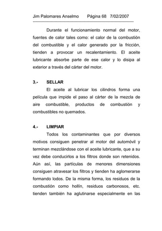 Jim Palomares Anselmo                   Página 68 7/02/2007
---------------------------------------------------------------------------

          Durante el funcionamiento normal del motor,
fuentes de calor tales como: el calor de la combustión
del combustible y el calor generado por la fricción,
tienden a provocar un recalentamiento. El aceite
lubricante absorbe parte de ese calor y lo disipa al
exterior a través del cárter del motor.


3.-       SELLAR
          El aceite al lubricar los cilindros forma una
película que impide el paso al cárter de la mezcla de
aire     combustible,          productos         de      combustión           y
combustibles no quemados.


4.-       LIMPIAR
          Todos los contaminantes que por diversos
motivos consiguen penetrar al motor del automóvil y
terminan mezclándose con el aceite lubricante, que a su
vez debe conducirlos a los filtros donde son retenidos.
Aún así, las partículas de menores dimensiones
consiguen atravesar los filtros y tienden ha aglomerarse
formando lodos. De la misma forma, los residuos de la
combustión como hollín, residuos carbonosos, etc.
tienden también ha aglutinarse especialmente en las
 