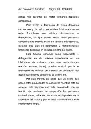 Jim Palomares Anselmo                   Página 69 7/02/2007
---------------------------------------------------------------------------

partes más calientes del motor formando depósitos
carbonosos.
          Para evitar la formación de estos depósitos
carbonosos y de lodos los aceites lubricantes deben
estar      formulados           con     aditivos       dispersantes            –
detergentes, los que actúan sobre estas partículas
contaminantes cuando están en tamaño microscópico,
evitando que ellas se aglomeren, y manteniéndolas
finamente dispersas en el cuerpo mismo del aceite.
          Esta función, conocida como dispersante –
detergencia,        es     de     máxima         importancia        en        los
lubricantes de motores, pues esos contaminantes
(carbón, resinas, lacas), pueden obstruír parcial o
totalmente los orificios del sistema de circulación del
aceite ocasionando pegaduras de anillos, etc.
          Por este motivo, es lógico que un aceite que
posee estas propiedades se oscurezca mientras está en
servicio, esto significa que esta cumpliendo con su
función de mantener en suspensión las partículas
contaminantes, evitando que estas se depositen en la
superficie del motor y por lo tanto manteniendo a este
interiormente limpio.
 