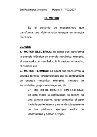 Jim Palomares Anselmo                   Página 7 7/02/2007
---------------------------------------------------------------------------

                              EL MOTOR


          Es      el     conjunto         de      mecanismos             que
transforma una determinada energía en energía
mecánica.


CLASES
1.- MOTOR ELECTRICO: es aquel que transforma
la energía eléctrica en energía mecánica, ejemplo:
el arrancador, el ventilador, la licuadora, el taladro,
el esmeril, etc.
2.- MOTOR TERMICO: es aquel que transforma la
energía térmica (proporcionada por la combustión)
en     energía         mecánica,         ejemplos:         motores            de
automóviles, grupos electrógenos, etc.
          2.1. MOTOR DE COMBUSTION EXTERNA:
          en este motor la combustión se realiza en
          una cámara aparte, luego comunica el calor
          hacia la parte interna para el desplazamiento
          de      los      pistones,         ejemplo:         motor           de
          locomotoras y barcos a vapor.
 