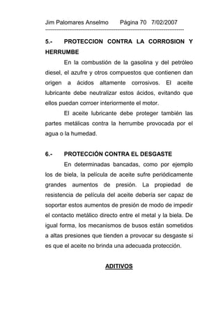 Jim Palomares Anselmo                   Página 70 7/02/2007
---------------------------------------------------------------------------

5.-       PROTECCION CONTRA LA CORROSION Y
HERRUMBE
          En la combustión de la gasolina y del petróleo
diesel, el azufre y otros compuestos que contienen dan
origen      a    ácidos      altamente        corrosivos.        El    aceite
lubricante debe neutralizar estos ácidos, evitando que
ellos puedan corroer interiormente el motor.
          El aceite lubricante debe proteger también las
partes metálicas contra la herrumbe provocada por el
agua o la humedad.


6.-       PROTECCIÓN CONTRA EL DESGASTE
          En determinadas bancadas, como por ejemplo
los de biela, la película de aceite sufre periódicamente
grandes aumentos de presión. La propiedad de
resistencia de película del aceite debería ser capaz de
soportar estos aumentos de presión de modo de impedir
el contacto metálico directo entre el metal y la biela. De
igual forma, los mecanismos de busos están sometidos
a altas presiones que tienden a provocar su desgaste si
es que el aceite no brinda una adecuada protección.


                                ADITIVOS
 