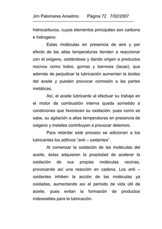 Jim Palomares Anselmo                   Página 72 7/02/2007
---------------------------------------------------------------------------

hidrocarburos, cuyos elementos principales son carbono
e hidrogeno.
          Estas moléculas en presencia de aire y por
efecto de las altas temperaturas tienden a reaccionar
con el oxigeno, oxidándose y dando origen a productos
nocivos como lodos, gomas y barnices (lacas), que
además de perjudicar la lubricación aumentan la ácidez
del aceite y pueden provocar corrosión a las partes
metálicas.
          Así, el aceite lubricante al efectuar su trabajo en
el motor de combustión interna queda sometido a
condiciones que favorecen su oxidación, pues como se
sabe, su agitación a altas temperaturas en presencia de
oxigeno y metales contribuyen a provocar deterioro.
          Para retardar este proceso se adicionan a los
lubricantes los aditivos “anti – oxidantes”.
          Al comenzar la oxidación de las moléculas del
aceite, éstas adquieren la propiedad de acelerar la
oxidación        de      sus      propias        moléculas          vecinas,
provocando así una reacción en cadena. Los anti –
oxidantes inhiben la acción de las moléculas ya
oxidadas, aumentando así el período de vida útil de
aceite,     pues       evitan      la    formación        de     productos
indeseables para la lubricación.
 