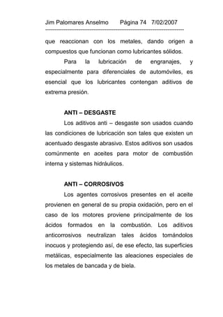 Jim Palomares Anselmo                   Página 74 7/02/2007
---------------------------------------------------------------------------

que reaccionan con los metales, dando origen a
compuestos que funcionan como lubricantes sólidos.
          Para       la     lubricación         de      engranajes,           y
especialmente para diferenciales de automóviles, es
esencial que los lubricantes contengan aditivos de
extrema presión.


          ANTI – DESGASTE
          Los aditivos anti – desgaste son usados cuando
las condiciones de lubricación son tales que existen un
acentuado desgaste abrasivo. Estos aditivos son usados
comúnmente en aceites para motor de combustión
interna y sistemas hidráulicos.


          ANTI – CORROSIVOS
          Los agentes corrosivos presentes en el aceite
provienen en general de su propia oxidación, pero en el
caso de los motores proviene principalmente de los
ácidos formados en la combustión. Los aditivos
anticorrosivos neutralizan tales ácidos tomándolos
inocuos y protegiendo así, de ese efecto, las superficies
metálicas, especialmente las aleaciones especiales de
los metales de bancada y de biela.
 