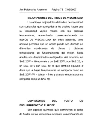 Jim Palomares Anselmo                   Página 75 7/02/2007
---------------------------------------------------------------------------

          MEJORADORES DEL INDICE DE VISCOSIDAD
          Los aditivos mejoradotes del índice de viscosidad
son sustancias que agregadas a los aceites hacen que
su     viscosidad        varíen       menos        con      las     distintas
temperaturas,          aumentando            consecuentemente                 su
INDICE DE VISCOCIDAD. En otras palabras, tales
aditivos permiten que un aceite pueda ser utilizado en
diferentes        condiciones          de       climas       o      distintas
temperaturas de funcionamiento del motor. Tales
aceites son denominados multigrados. Así tenemos, un
SAE 20W – 40 equivale a un SAE 20W, aun SAE 20, a
un SAE 30 y aun SAE 40; lo que también equivale a
decir que a bajas temperaturas se comporta como un
SAE 20W (W = winter = frío), y a altas temperaturas se
comporta como un SAE 40.




          DEPRESORES                    DEL            PUNTO                  DE
ESCURRIMIENTO O FLUIDEZ
          Son agentes químicos que disminuyen el punto
de fluidez de los lubricantes mediante la modificación de
 