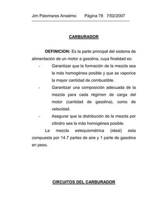 Jim Palomares Anselmo                   Página 78 7/02/2007
---------------------------------------------------------------------------


                            CARBURADOR


          DEFINICION: Es la parte principal del sistema de
alimentación de un motor a gasolina, cuya finalidad es:
     -         Garantizar que la formación de la mezcla sea
               la más homogénea posible y que se vaporice
               la mayor cantidad de combustible.
     -         Garantizar una composición adecuada de la
               mezcla para cada régimen de carga del
               motor (cantidad de gasolina), como de
               velocidad.
     -         Asegurar que la distribución de la mezcla por
               cilindro sea la más homogénea posible.
          La      mezcla         estequiométrica            (ideal)      esta
compuesta por 14.7 partes de aire y 1 parte de gasolina
en peso.




               CIRCUITOS DEL CARBURADOR
 