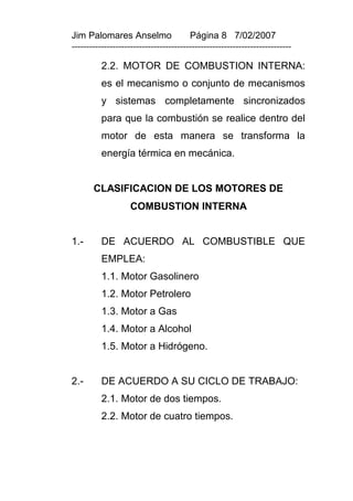 Jim Palomares Anselmo                   Página 8 7/02/2007
---------------------------------------------------------------------------

          2.2. MOTOR DE COMBUSTION INTERNA:
          es el mecanismo o conjunto de mecanismos
          y sistemas completamente sincronizados
          para que la combustión se realice dentro del
          motor de esta manera se transforma la
          energía térmica en mecánica.


       CLASIFICACION DE LOS MOTORES DE
                    COMBUSTION INTERNA


1.-       DE ACUERDO AL COMBUSTIBLE QUE
          EMPLEA:
          1.1. Motor Gasolinero
          1.2. Motor Petrolero
          1.3. Motor a Gas
          1.4. Motor a Alcohol
          1.5. Motor a Hidrógeno.


2.-       DE ACUERDO A SU CICLO DE TRABAJO:
          2.1. Motor de dos tiempos.
          2.2. Motor de cuatro tiempos.
 