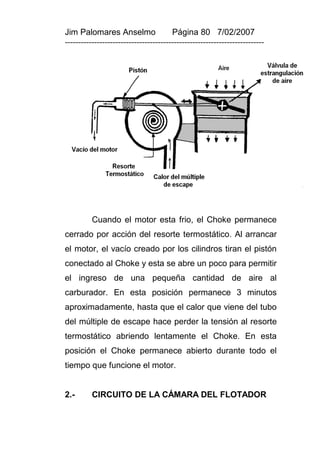 Jim Palomares Anselmo                   Página 80 7/02/2007
---------------------------------------------------------------------------




          Cuando el motor esta frio, el Choke permanece
cerrado por acción del resorte termostático. Al arrancar
el motor, el vacío creado por los cilindros tiran el pistón
conectado al Choke y esta se abre un poco para permitir
el ingreso de una pequeña cantidad de aire al
carburador. En esta posición permanece 3 minutos
aproximadamente, hasta que el calor que viene del tubo
del múltiple de escape hace perder la tensión al resorte
termostático abriendo lentamente el Choke. En esta
posición el Choke permanece abierto durante todo el
tiempo que funcione el motor.


2.-       CIRCUITO DE LA CÁMARA DEL FLOTADOR
 