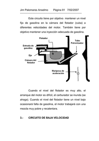 Jim Palomares Anselmo                   Página 81 7/02/2007
---------------------------------------------------------------------------

          Este circuito tiene por objetivo mantener un nivel
fijo de gasolina en la cámara del flotador (cuba) a
diferentes velocidades del motor. También tiene por
objetivo mantener una inyección adecuada de gasolina.




          Cuando el nivel del flotador es muy alto, el
arranque del motor es difícil, el carburador se inunda (se
ahoga). Cuando el nivel del flotador tiene un nivel bajo
ocasionará falta de gasolina, el motor trabajará con una
mezcla muy pobre y recalentara.


3.-       CIRCUITO DE BAJA VELOCIDAD
 
