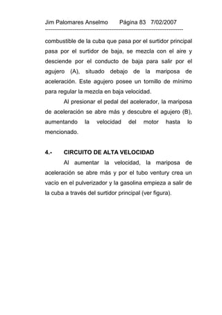 Jim Palomares Anselmo                   Página 83 7/02/2007
---------------------------------------------------------------------------

combustible de la cuba que pasa por el surtidor principal
pasa por el surtidor de baja, se mezcla con el aire y
desciende por el conducto de baja para salir por el
agujero (A), situado debajo de la mariposa de
aceleración. Este agujero posee un tornillo de mínimo
para regular la mezcla en baja velocidad.
          Al presionar el pedal del acelerador, la mariposa
de aceleración se abre más y descubre el agujero (B),
aumentando           la     velocidad        del     motor       hasta        lo
mencionado.


4.-       CIRCUITO DE ALTA VELOCIDAD
          Al aumentar la velocidad, la mariposa de
aceleración se abre más y por el tubo ventury crea un
vacío en el pulverizador y la gasolina empieza a salir de
la cuba a través del surtidor principal (ver figura).
 