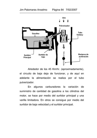 Jim Palomares Anselmo                   Página 84 7/02/2007
---------------------------------------------------------------------------




          Alrededor de los 45 Km/hr. (aproximadamente),
el circuito de baja deja de funcionar, y de aquí en
adelante la alimentación se realiza por el tubo
pulverizador.
          En     algunos        carburadores          la    variación         de
suministro de cantidad de gasolina a los cilindros del
motor, se hace por medio del surtidor principal y una
varilla limitadora. En otros se consigue por medio del
surtidor de baja velocidad y el surtidor principal.
 