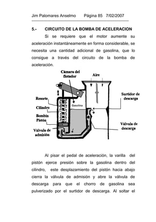 Jim Palomares Anselmo                   Página 85 7/02/2007
---------------------------------------------------------------------------

5.-       CIRCUITO DE LA BOMBA DE ACELERACION
          Si se requiere que el motor aumente su
aceleración instantáneamente en forma considerable, se
necesita una cantidad adicional de gasolina, que lo
consigue a través del circuito de la bomba de
aceleración.




          Al pisar el pedal de aceleración, la varilla                        del
pistón ejerce presión sobre la gasolina dentro del
cilindro,     este desplazamiento del pistón hacia abajo
cierra la válvula de admisión y abre la válvula de
descarga        para      que     el    chorro      de     gasolina       sea
pulverizado por el surtidor de descarga. Al soltar el
 