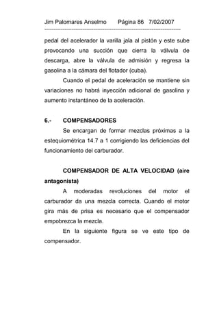 Jim Palomares Anselmo                   Página 86 7/02/2007
---------------------------------------------------------------------------

pedal del acelerador la varilla jala al pistón y este sube
provocando una succión que cierra la válvula de
descarga, abre la válvula de admisión y regresa la
gasolina a la cámara del flotador (cuba).
          Cuando el pedal de aceleración se mantiene sin
variaciones no habrá inyección adicional de gasolina y
aumento instantáneo de la aceleración.


6.-       COMPENSADORES
          Se encargan de formar mezclas próximas a la
estequiométrica 14.7 a 1 corrigiendo las deficiencias del
funcionamiento del carburador.


          COMPENSADOR DE ALTA VELOCIDAD (aire
antagonista)
          A     moderadas          revoluciones          del     motor        el
carburador da una mezcla correcta. Cuando el motor
gira más de prisa es necesario que el compensador
empobrezca la mezcla.
          En la siguiente figura se ve este tipo de
compensador.
 