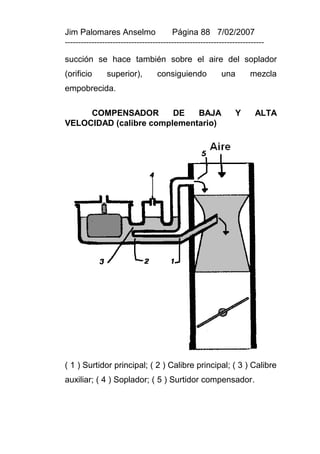 Jim Palomares Anselmo                   Página 88 7/02/2007
---------------------------------------------------------------------------

succión se hace también sobre el aire del soplador
(orificio      superior),         consiguiendo            una        mezcla
empobrecida.

     COMPENSADOR        DE   BAJA                               Y      ALTA
VELOCIDAD (calibre complementario)




( 1 ) Surtidor principal; ( 2 ) Calibre principal; ( 3 ) Calibre
auxiliar; ( 4 ) Soplador; ( 5 ) Surtidor compensador.
 
