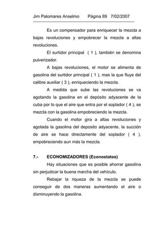 Jim Palomares Anselmo                   Página 89 7/02/2007
---------------------------------------------------------------------------

          Es un compensador para enriquecer la mezcla a
bajas revoluciones y empobrecer la mezcla a altas
revoluciones.
          El surtidor principal ( 1 ), también se denomina
pulverizador.
          A bajas revoluciones, el motor se alimenta de
gasolina del surtidor principal ( 1 ), mas la que fluye del
calibre auxiliar ( 3 ), enriqueciendo la mezcla.
          A medida que sube las revoluciones se va
agotando la gasolina en el depósito adyacente de la
cuba por lo que el aire que entra por el soplador ( 4 ), se
mezcla con la gasolina empobreciendo la mezcla.
          Cuando el motor gira a altas revoluciones y
agotada la gasolina del deposito adyacente, la succión
de aire se hace directamente del soplador ( 4 ),
empobreciendo aun más la mezcla.


7.-       ECONOMIZADORES (Econostatos)
          Hay situaciones que es posible ahorrar gasolina
sin perjudicar la buena marcha del vehículo.
          Rebajar la riqueza de la mezcla se puede
conseguir de dos maneras aumentando el aire o
disminuyendo la gasolina.
 